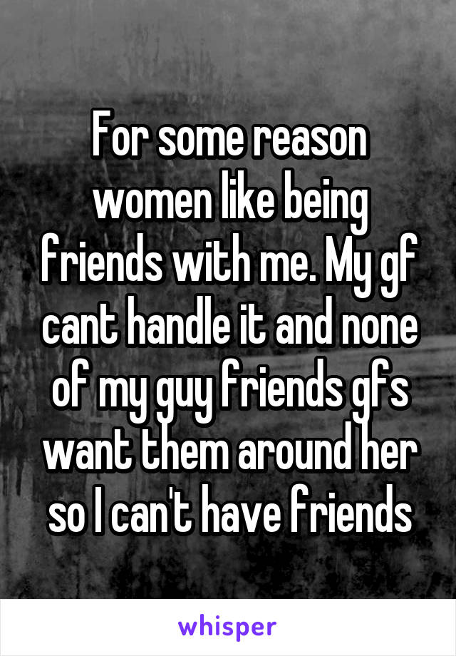 For some reason women like being friends with me. My gf cant handle it and none of my guy friends gfs want them around her so I can't have friends