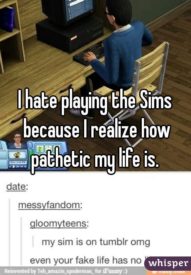 I hate playing the Sims because I realize how pathetic my life is. 
