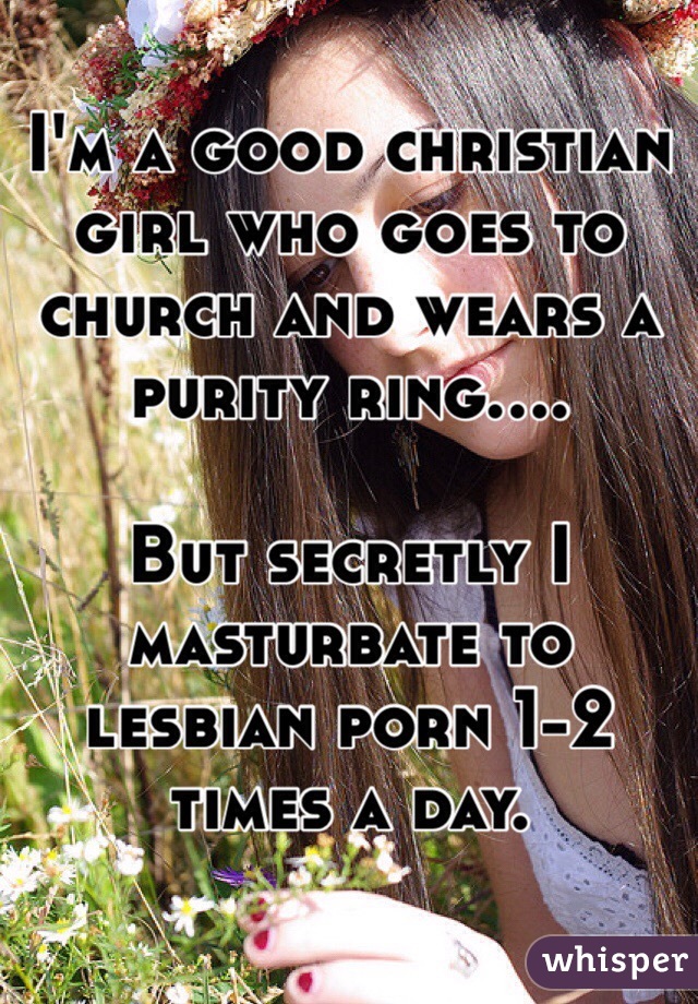 I'm a good christian girl who goes to church and wears a purity ring....

But secretly I masturbate to lesbian porn 1-2 times a day. 