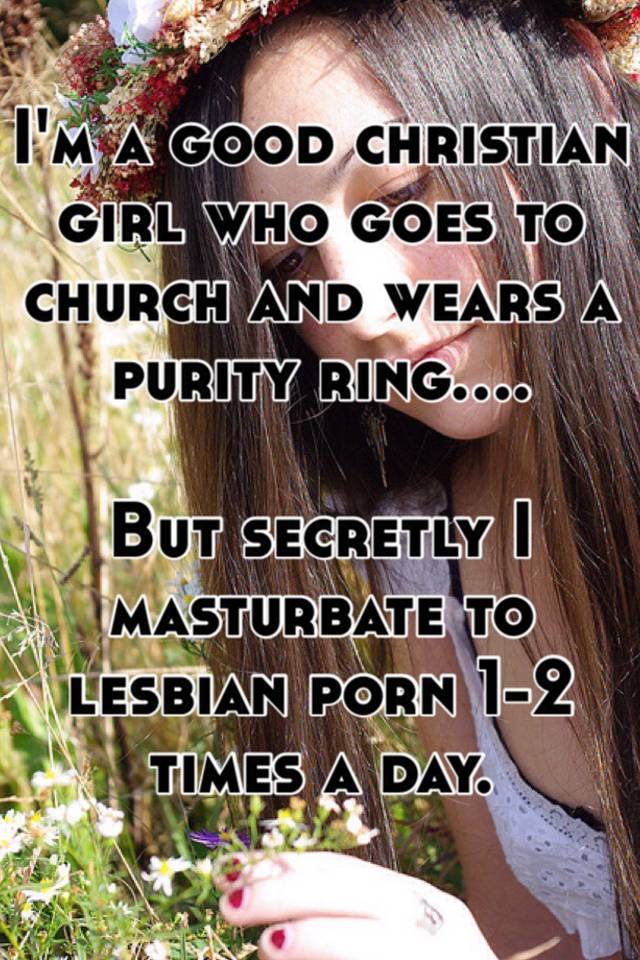 I'm a good christian girl who goes to church and wears a purity ring....  But secretly I masturbate to lesbian porn 1-2 times a day.