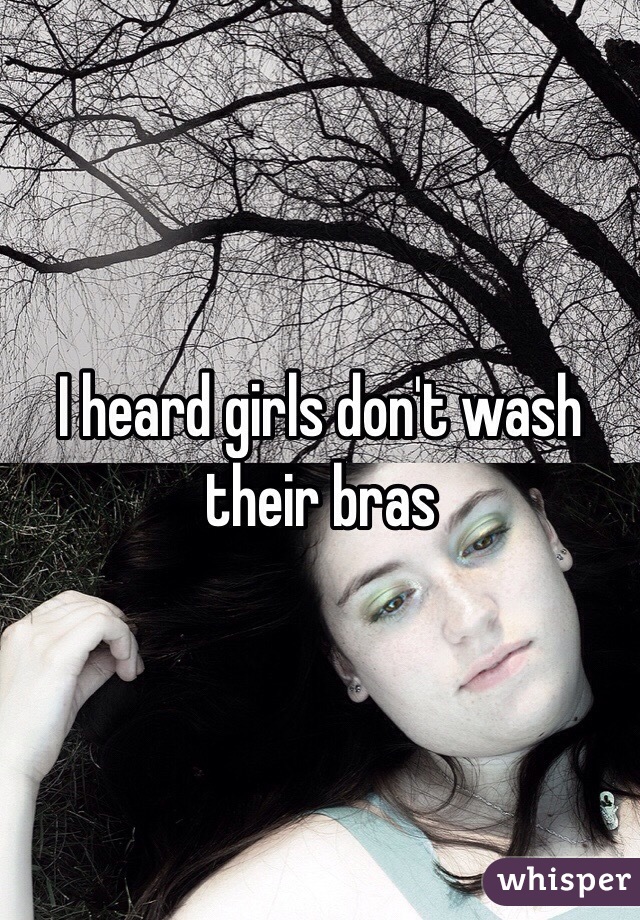 I heard girls don't wash their bras 