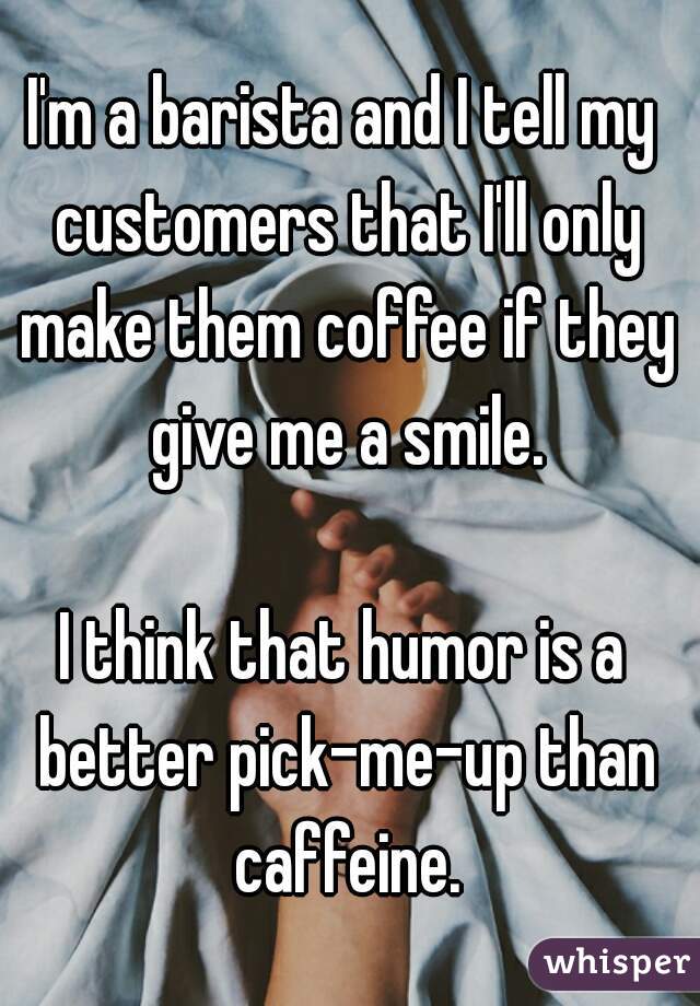 I'm a barista and I tell my customers that I'll only make them coffee if they give me a smile.

I think that humor is a better pick-me-up than caffeine.