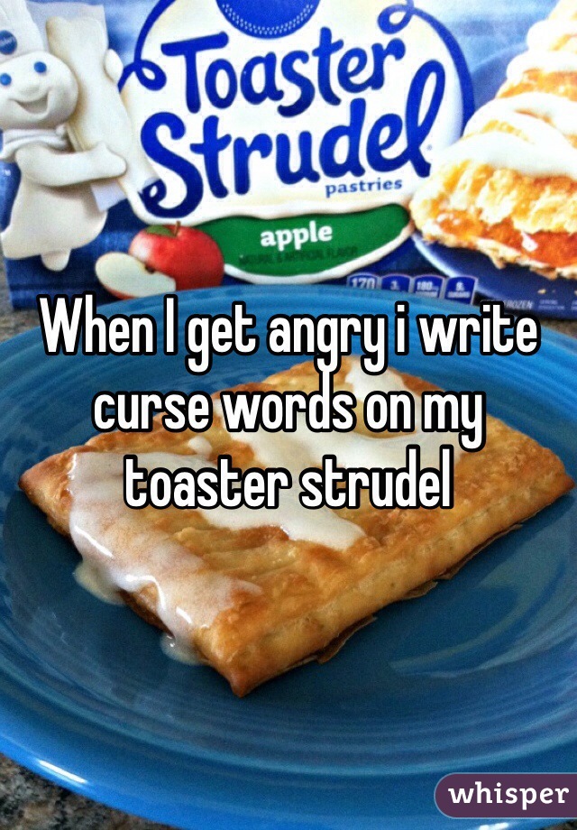 When I get angry i write curse words on my toaster strudel 