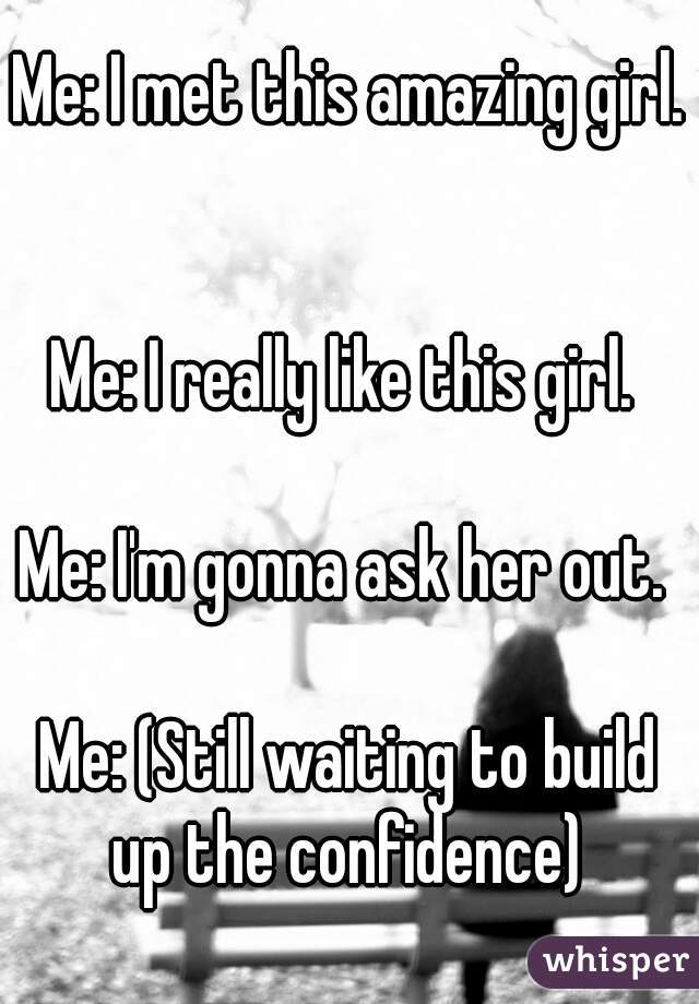 Me: I met this amazing girl. 

Me: I really like this girl. 

Me: I'm gonna ask her out. 

Me: (Still waiting to build up the confidence) 