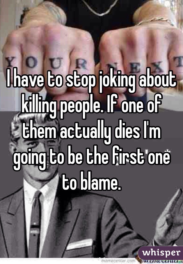 I have to stop joking about killing people. If one of them actually dies I'm going to be the first one to blame. 