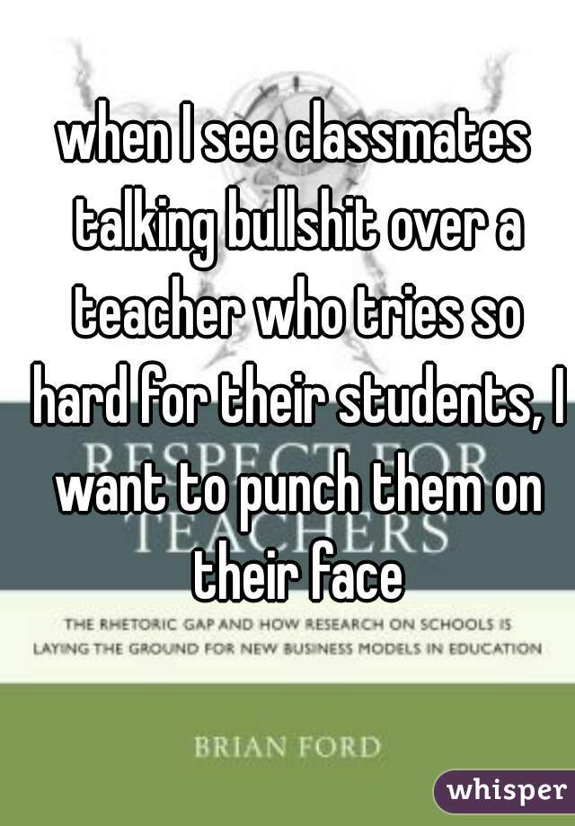when I see classmates talking bullshit over a teacher who tries so hard for their students, I want to punch them on their face
