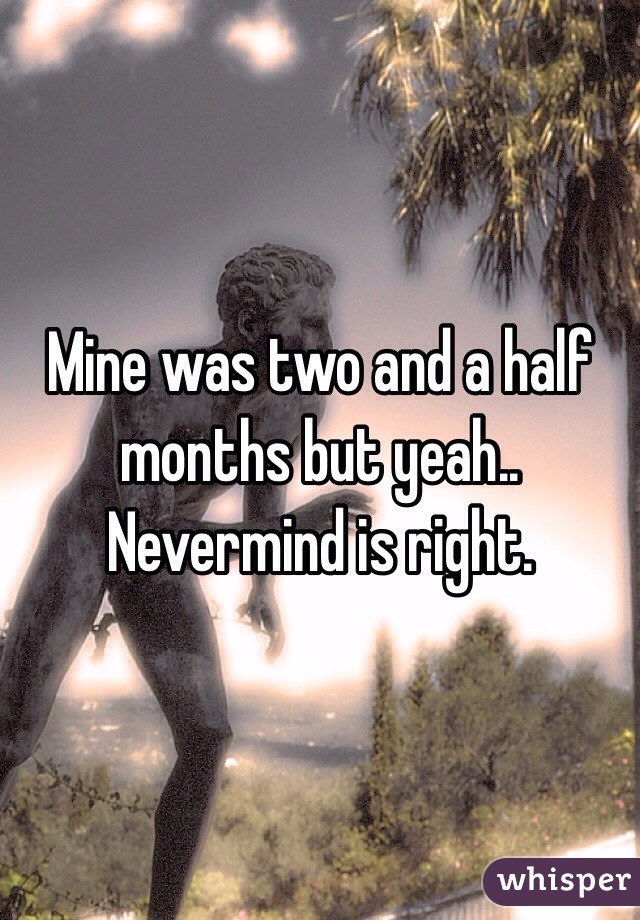 Mine was two and a half months but yeah.. Nevermind is right. 