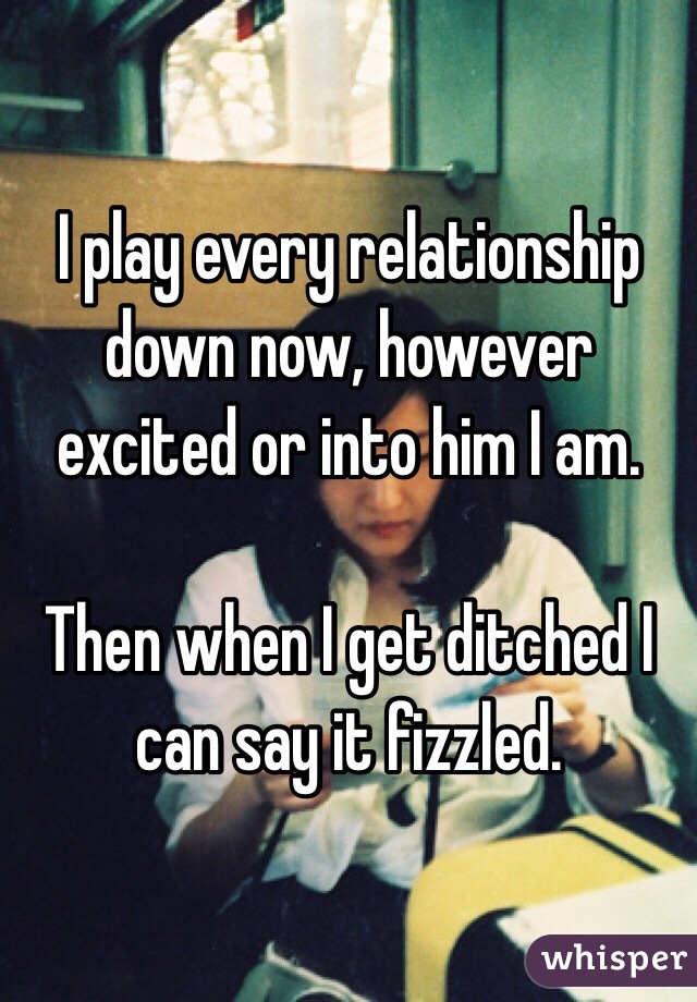 I play every relationship down now, however excited or into him I am.

Then when I get ditched I can say it fizzled.