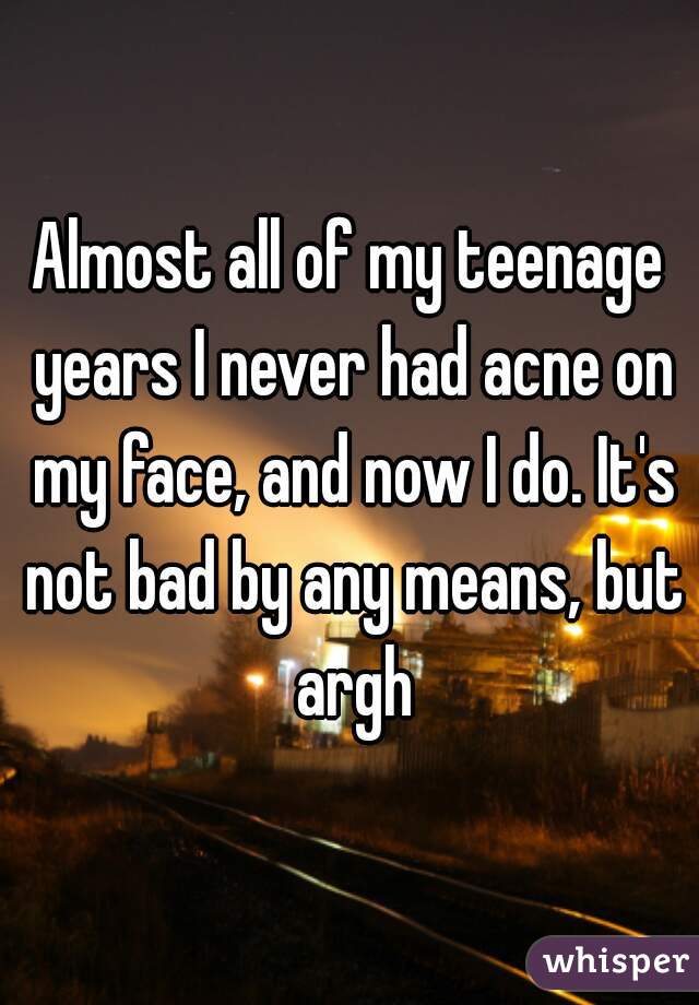 Almost all of my teenage years I never had acne on my face, and now I do. It's not bad by any means, but argh
