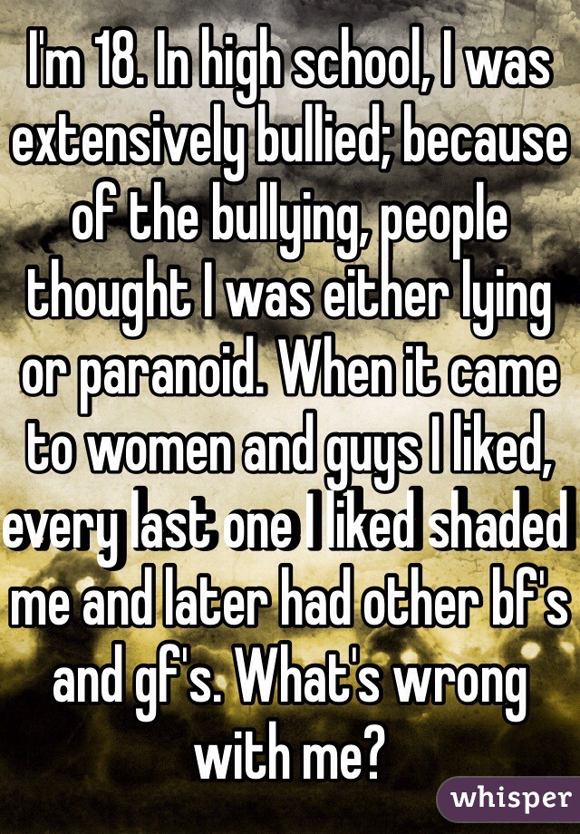 I'm 18. In high school, I was extensively bullied; because of the bullying, people thought I was either lying or paranoid. When it came to women and guys I liked, every last one I liked shaded me and later had other bf's and gf's. What's wrong with me?