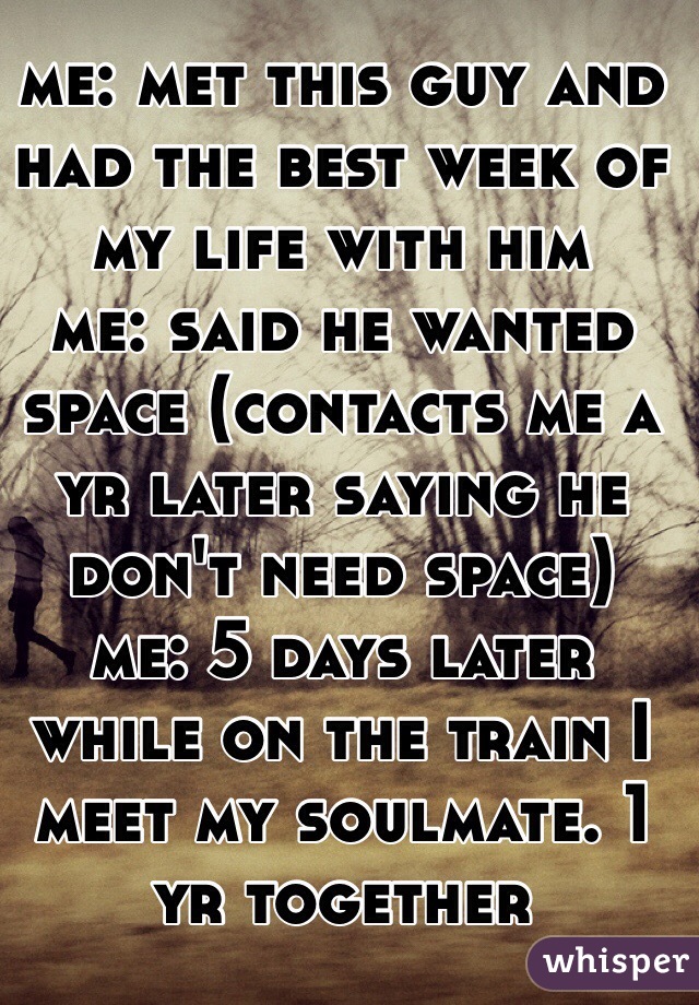 me: met this guy and had the best week of my life with him 
me: said he wanted space (contacts me a yr later saying he don't need space)
me: 5 days later while on the train I meet my soulmate. 1 yr together 