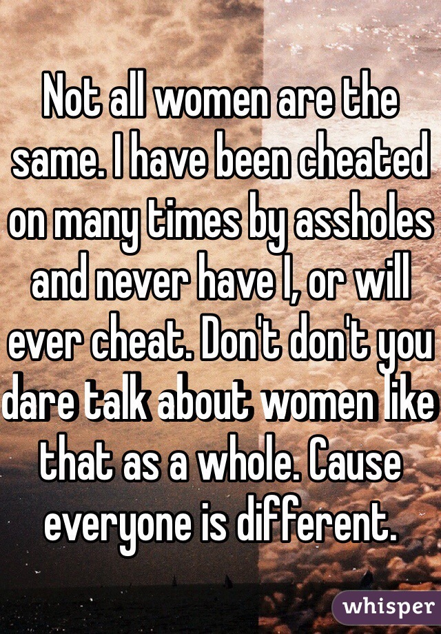 Not all women are the same. I have been cheated on many times by assholes and never have I, or will ever cheat. Don't don't you dare talk about women like that as a whole. Cause everyone is different.  