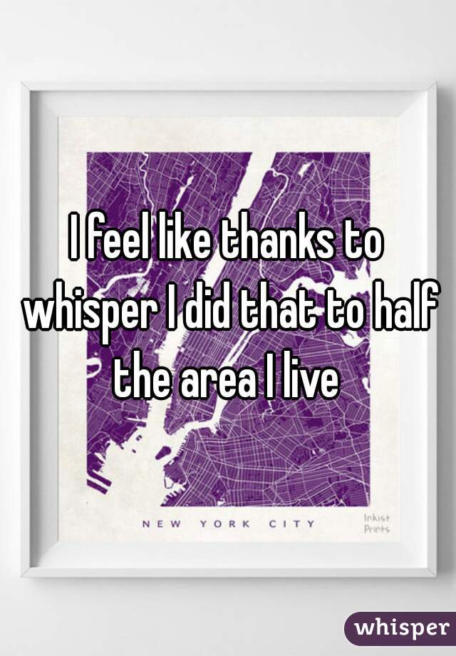 I feel like thanks to whisper I did that to half the area I live 