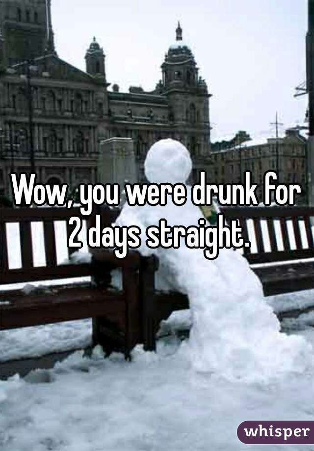 Wow, you were drunk for 2 days straight.