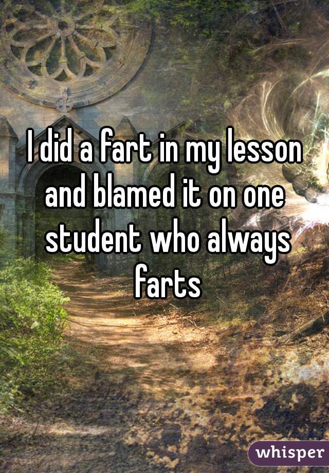 I did a fart in my lesson and blamed it on one  student who always farts


