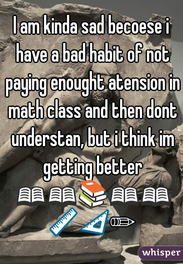 I am kinda sad becoese i have a bad habit of not paying enought atension in math class and then dont understan, but i think im getting better 📖📖📚📖📖📏📐✏