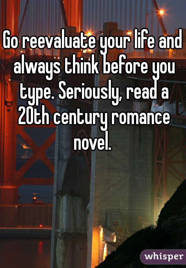 Go reevaluate your life and always think before you type. Seriously, read a 20th century romance novel. 