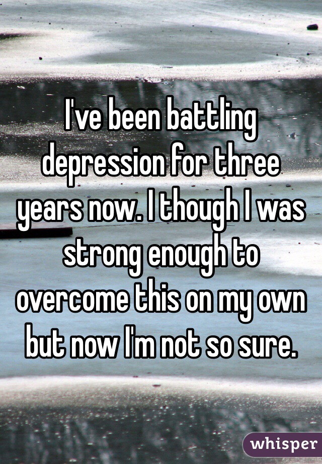 I've been battling depression for three years now. I though I was strong enough to overcome this on my own but now I'm not so sure. 