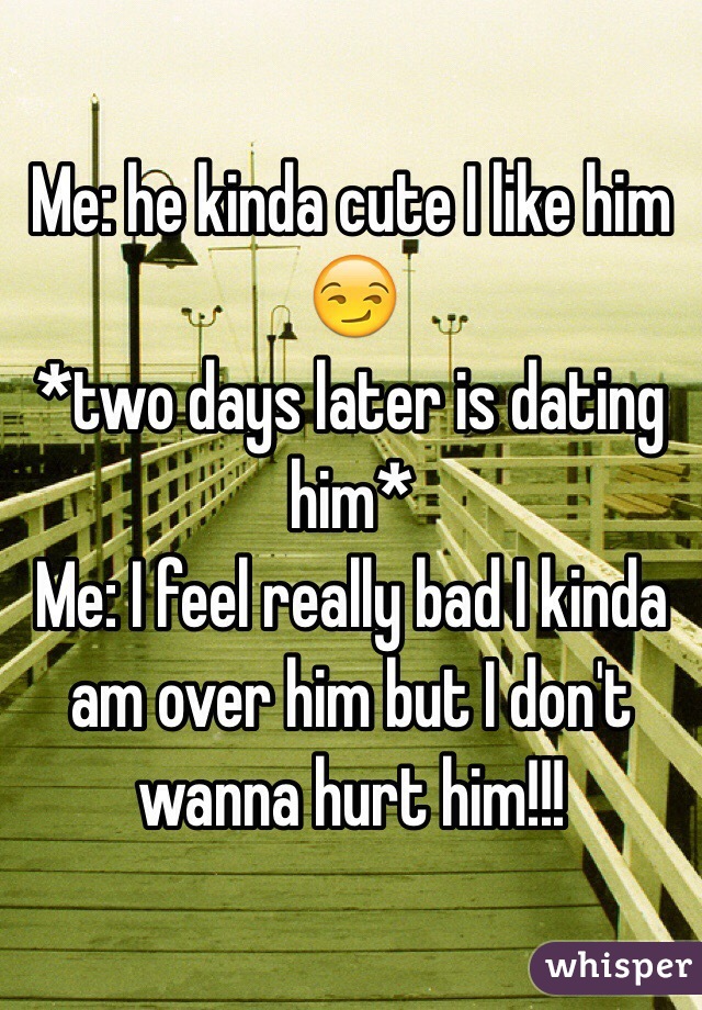 Me: he kinda cute I like him 😏
*two days later is dating him*
Me: I feel really bad I kinda am over him but I don't wanna hurt him!!!