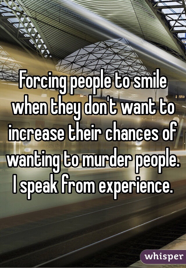 Forcing people to smile when they don't want to increase their chances of wanting to murder people. I speak from experience.