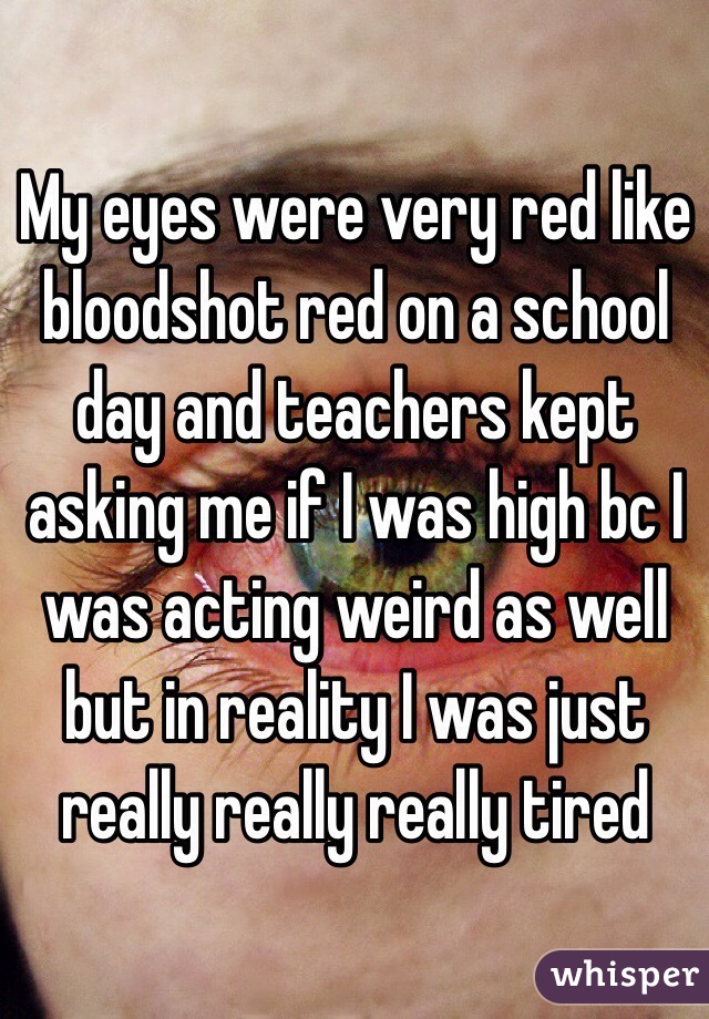 My eyes were very red like bloodshot red on a school day and teachers kept asking me if I was high bc I was acting weird as well but in reality I was just really really really tired 