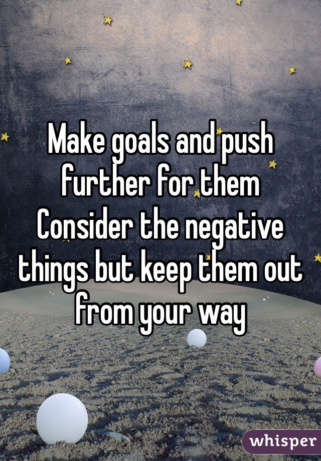 Make goals and push further for them
Consider the negative things but keep them out from your way