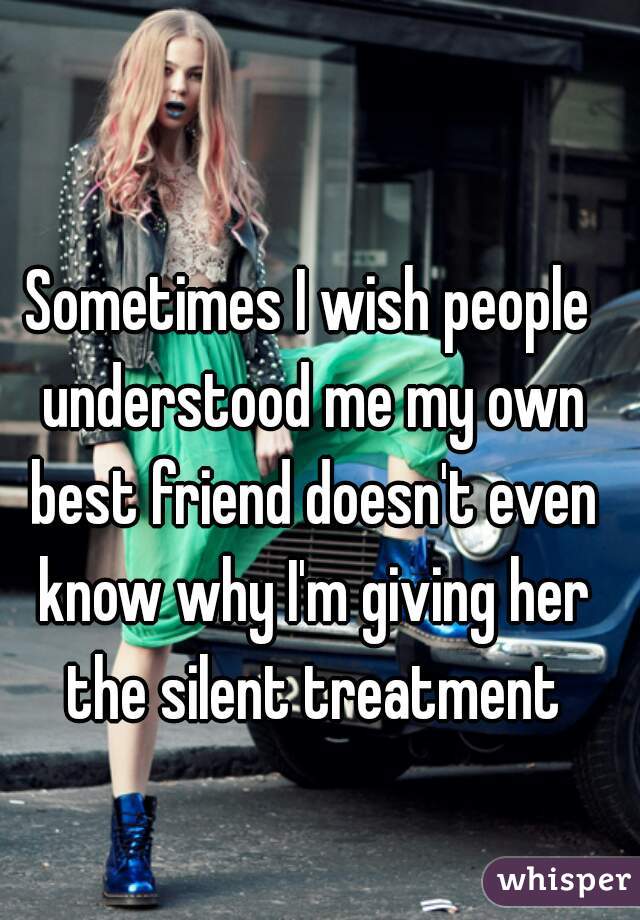Sometimes I wish people understood me my own best friend doesn't even know why I'm giving her the silent treatment