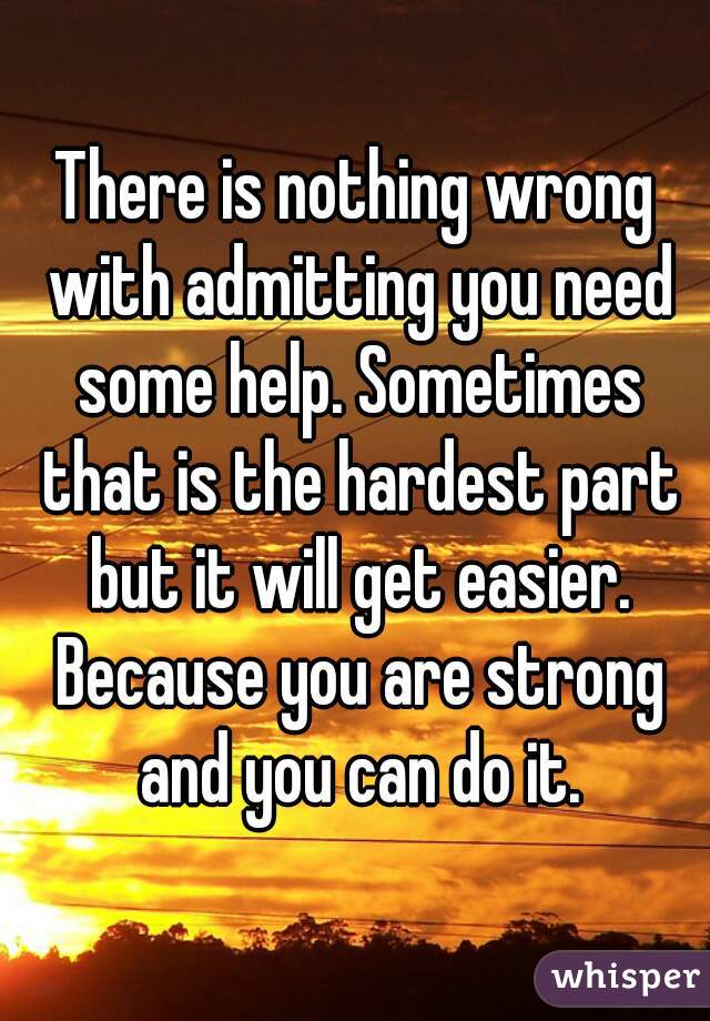 There is nothing wrong with admitting you need some help. Sometimes that is the hardest part but it will get easier. Because you are strong and you can do it.