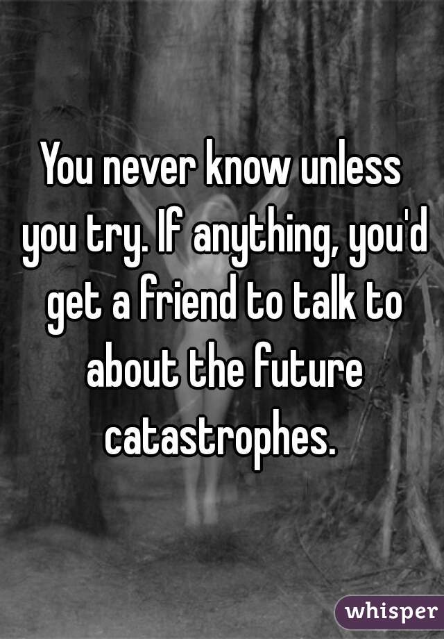 You never know unless you try. If anything, you'd get a friend to talk to about the future catastrophes. 