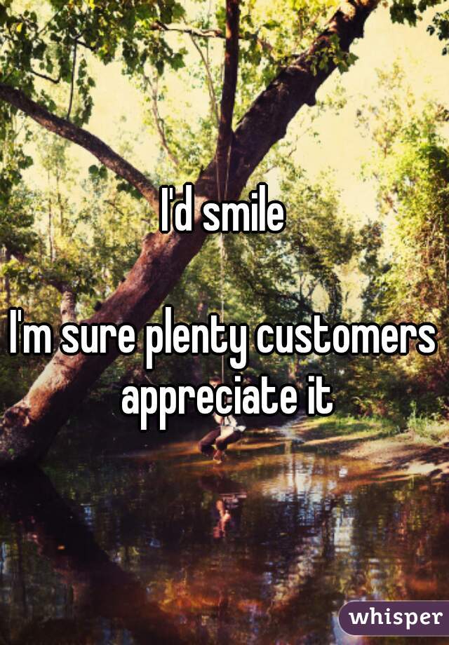 I'd smile

I'm sure plenty customers appreciate it