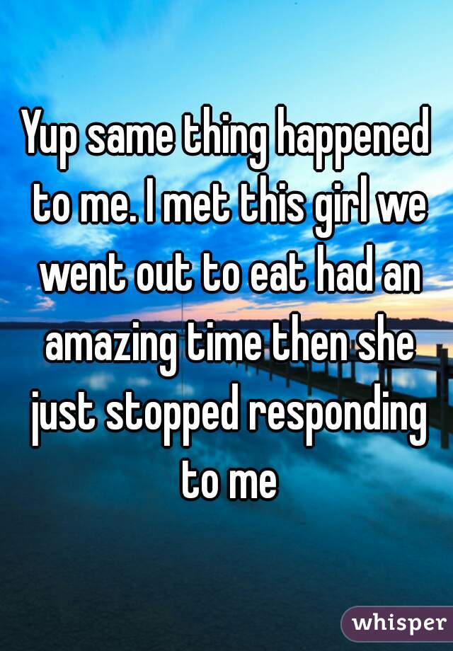 Yup same thing happened to me. I met this girl we went out to eat had an amazing time then she just stopped responding to me