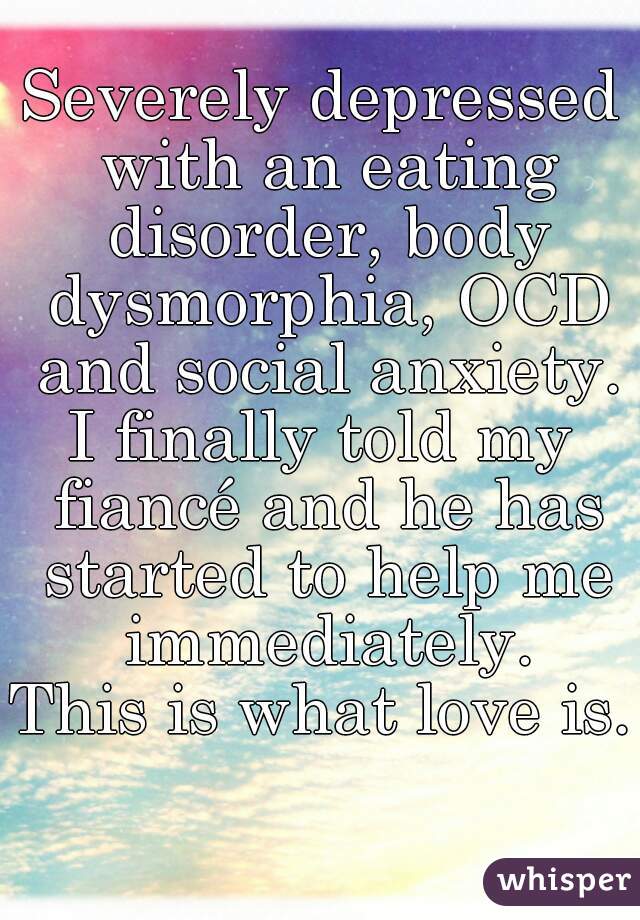 Severely depressed with an eating disorder, body dysmorphia, OCD and social anxiety.
I finally told my fiancé and he has started to help me immediately.
This is what love is. 