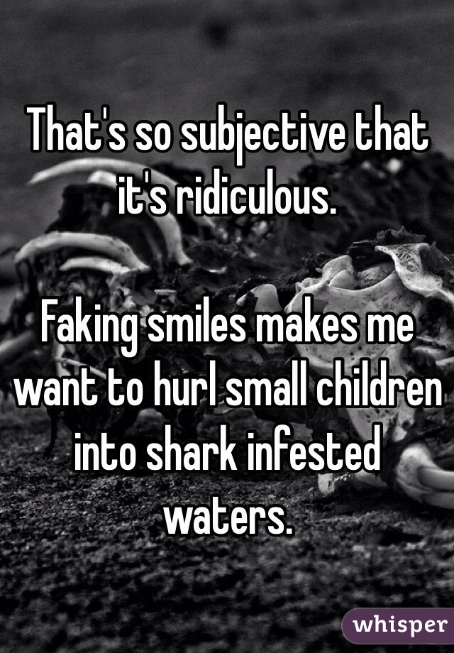That's so subjective that it's ridiculous. 

Faking smiles makes me want to hurl small children into shark infested waters. 
