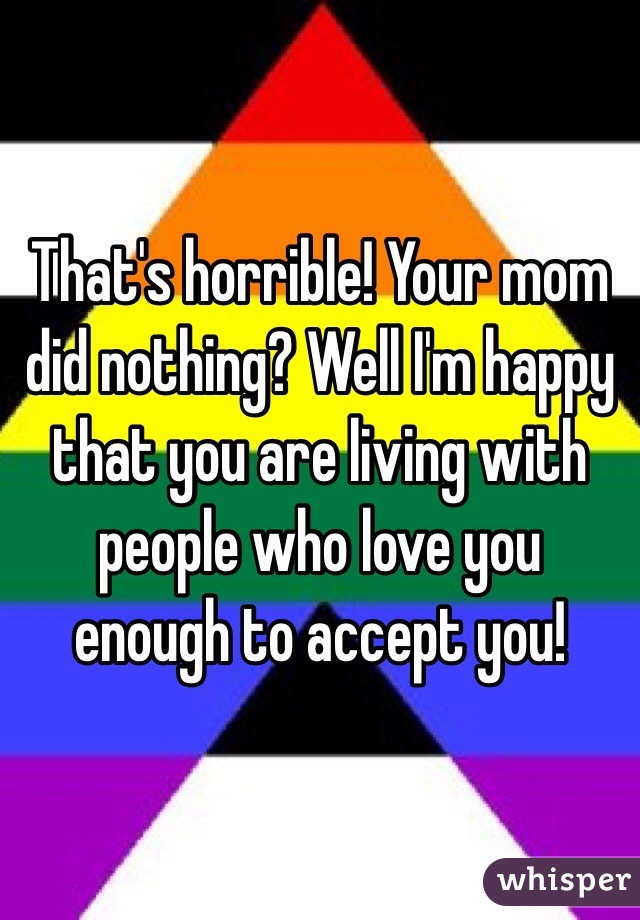 That's horrible! Your mom did nothing? Well I'm happy that you are living with people who love you enough to accept you! 