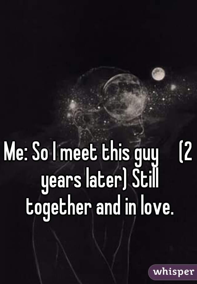 Me: So I meet this guy     (2 years later) Still together and in love.