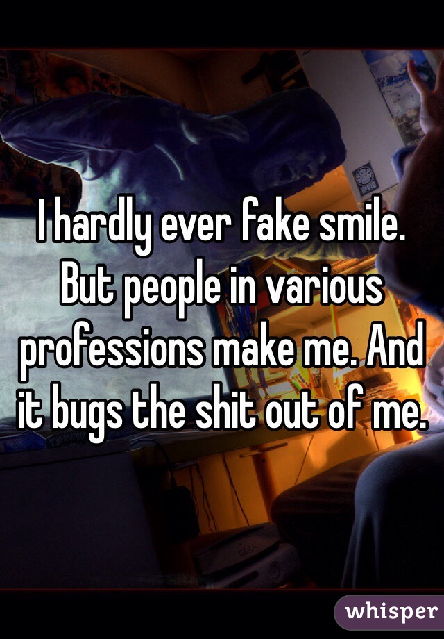 I hardly ever fake smile. But people in various professions make me. And it bugs the shit out of me. 