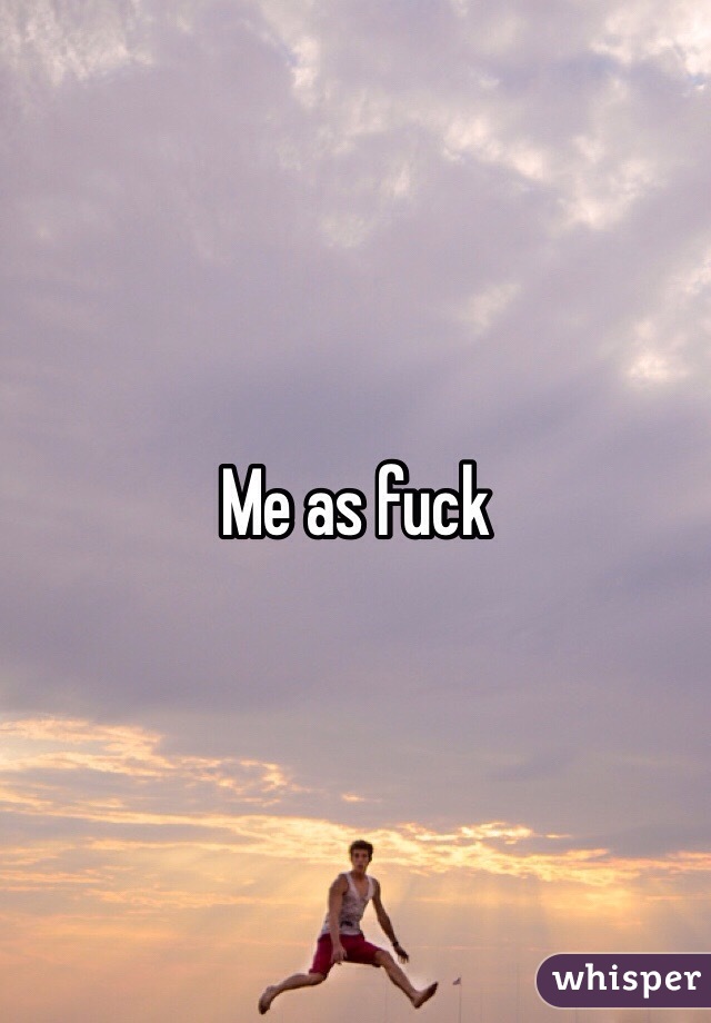 Me as fuck