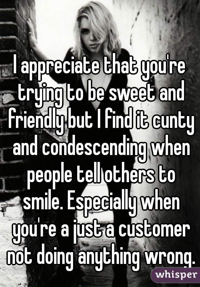 I appreciate that you're trying to be sweet and friendly but I find it cunty and condescending when people tell others to smile. Especially when you're a just a customer not doing anything wrong.