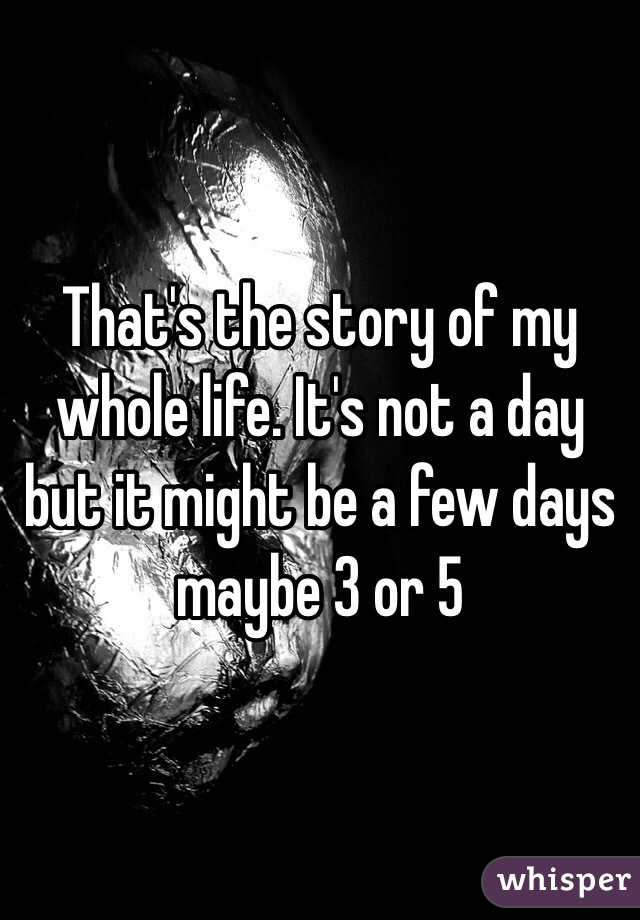 That's the story of my whole life. It's not a day but it might be a few days maybe 3 or 5