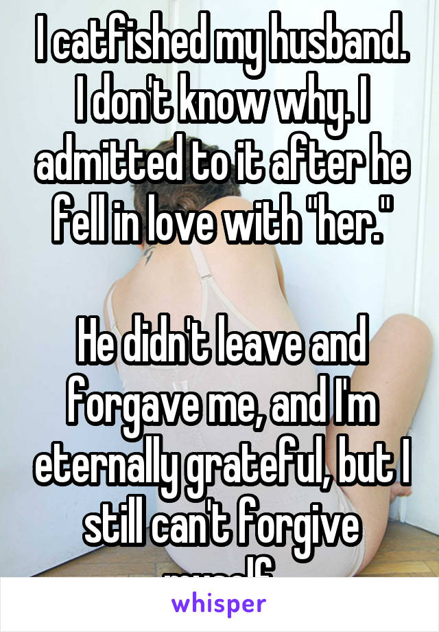 I catfished my husband. I don't know why. I admitted to it after he fell in love with "her."

He didn't leave and forgave me, and I'm eternally grateful, but I still can't forgive myself.