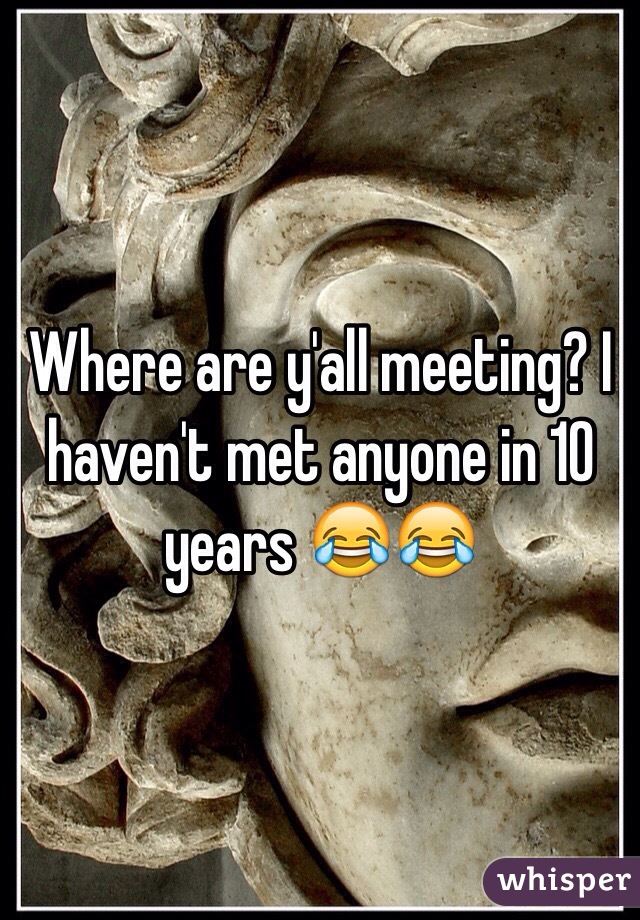 Where are y'all meeting? I haven't met anyone in 10 years 😂😂