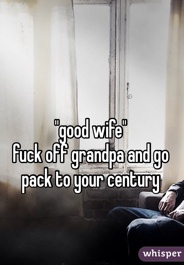 "good wife"
fuck off grandpa and go pack to your century