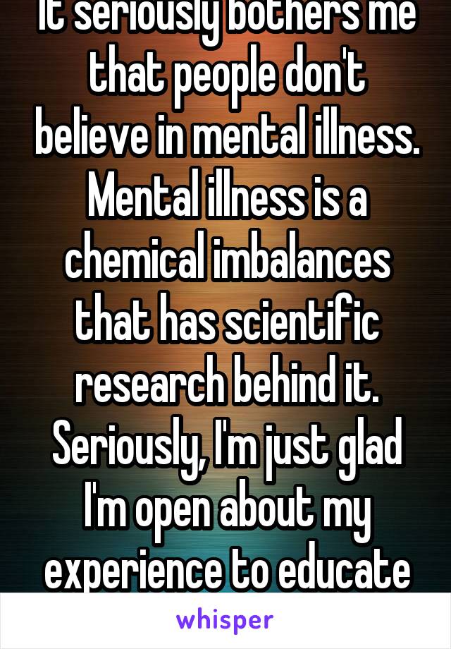 It seriously bothers me that people don't believe in mental illness. Mental illness is a chemical imbalances that has scientific research behind it. Seriously, I'm just glad I'm open about my experience to educate others. 