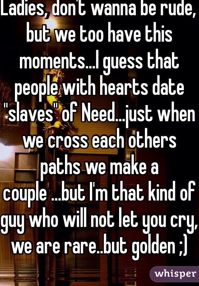 Ladies, don't wanna be rude, but we too have this moments...I guess that people with hearts date "slaves" of Need...just when we cross each others paths we make a couple ...but I'm that kind of guy who will not let you cry, we are rare..but golden ;)