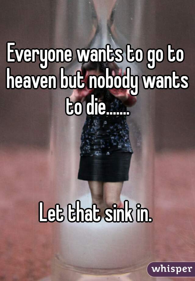 Everyone wants to go to heaven but nobody wants to die.......



Let that sink in.