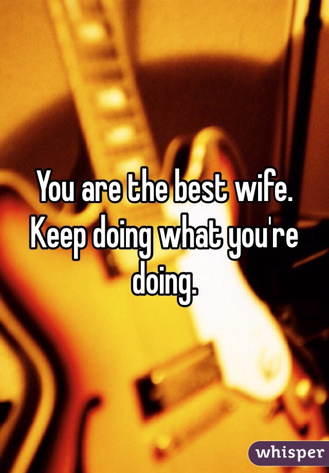 You are the best wife. Keep doing what you're doing. 
