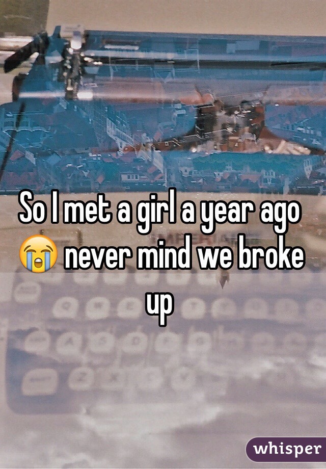 So I met a girl a year ago
😭 never mind we broke up 