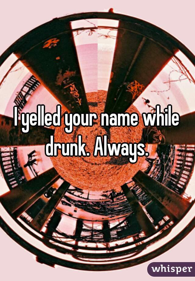 I yelled your name while drunk. Always. 