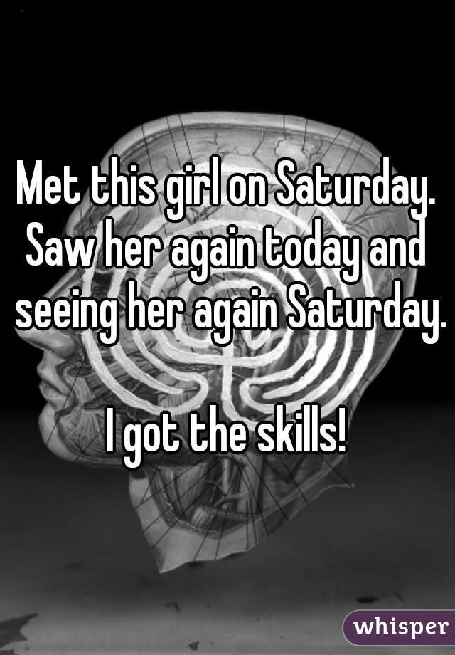 Met this girl on Saturday.
Saw her again today and seeing her again Saturday.

I got the skills!