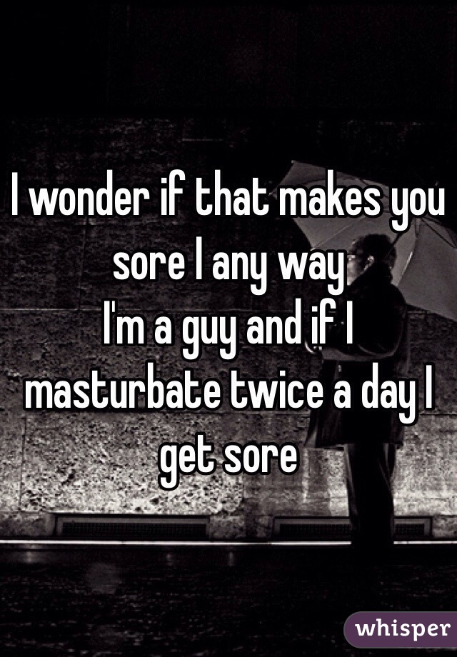 I wonder if that makes you sore I any way
I'm a guy and if I masturbate twice a day I get sore 